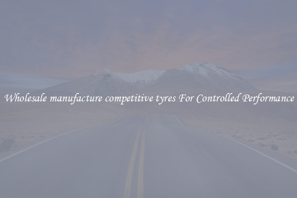 Wholesale manufacture competitive tyres For Controlled Performance